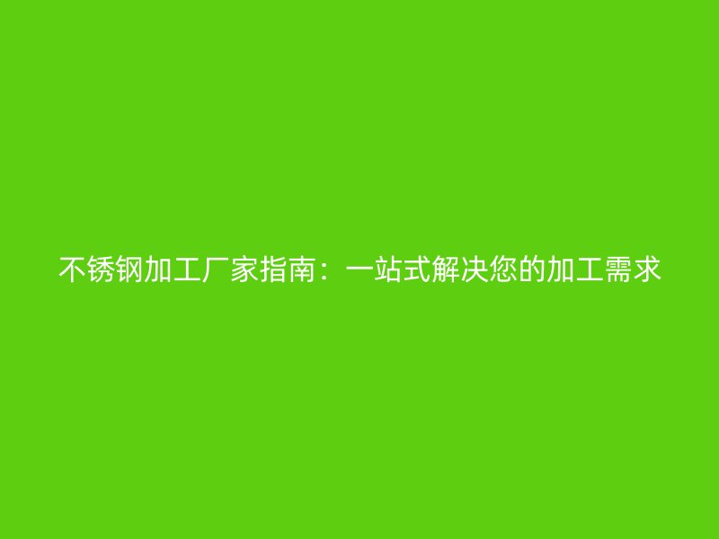 不锈钢加工厂家指南：一站式解决您的加工需求