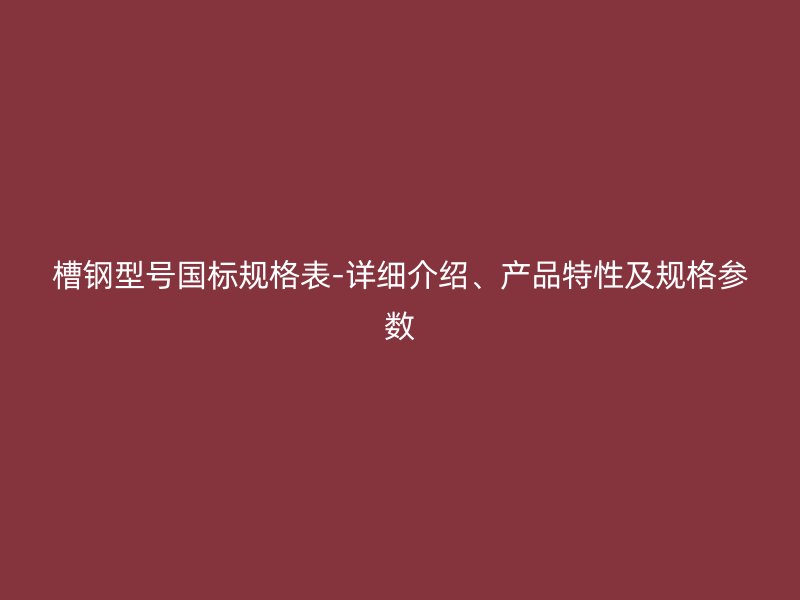 槽钢型号国标规格表-详细介绍、产品特性及规格参数