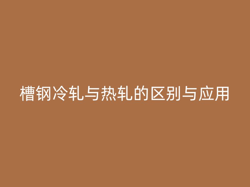 槽钢冷轧与热轧的区别与应用