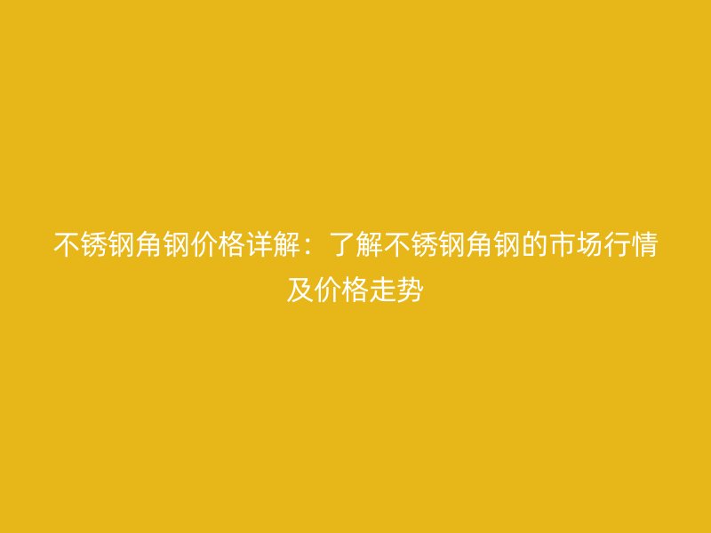 不锈钢角钢价格详解：了解不锈钢角钢的市场行情及价格走势