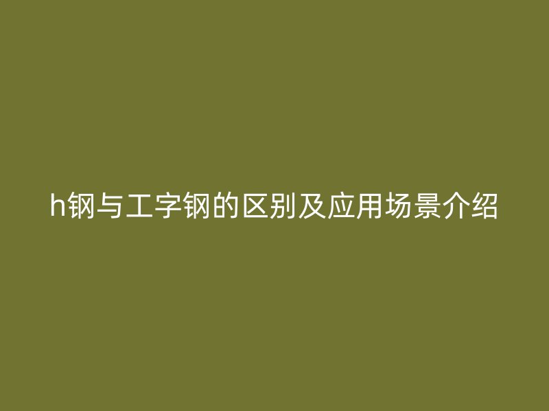 h钢与工字钢的区别及应用场景介绍