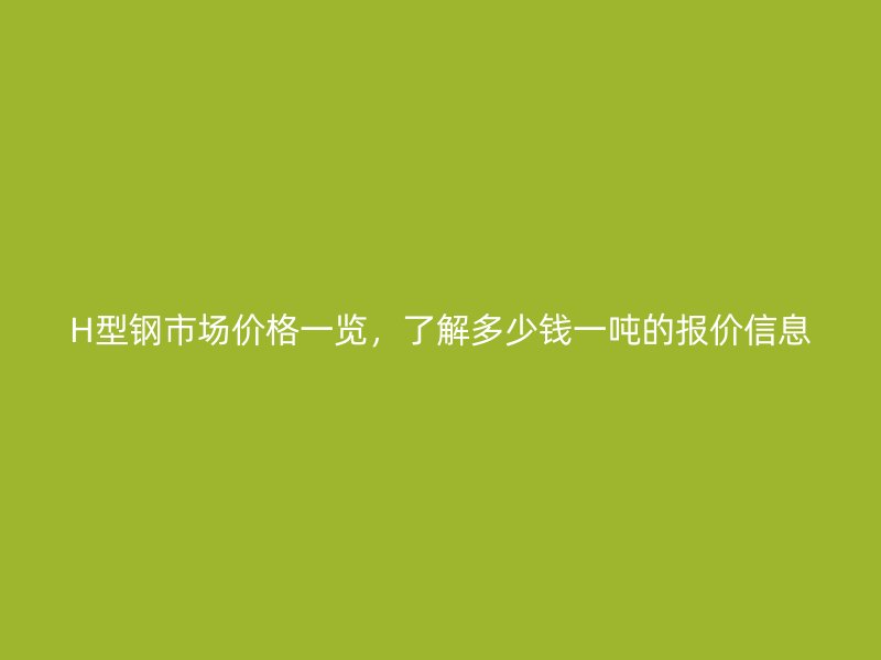 H型钢市场价格一览，了解多少钱一吨的报价信息