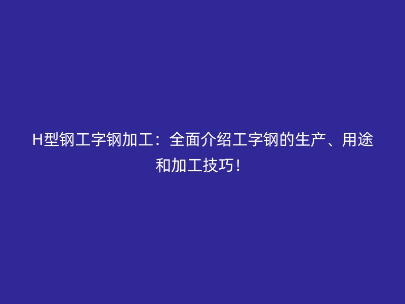H型钢工字钢加工：全面介绍工字钢的生产、用途和加工技巧！