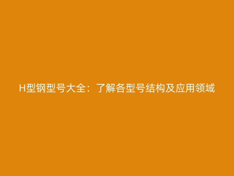 H型钢型号大全：了解各型号结构及应用领域