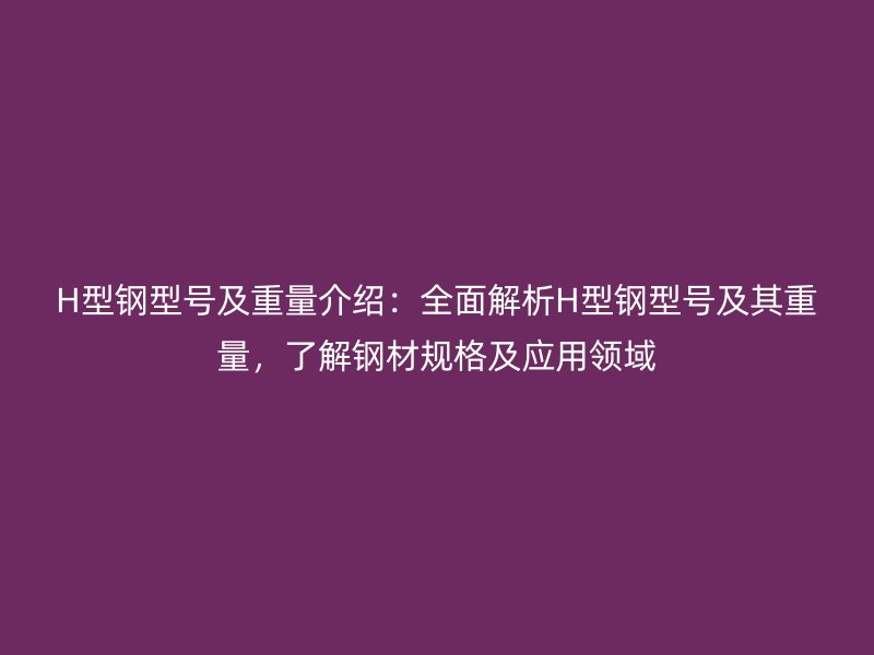 H型钢型号及重量介绍：全面解析H型钢型号及其重量，了解钢材规格及应用领域