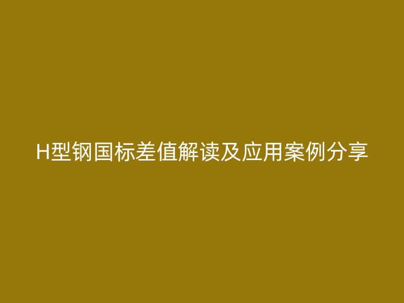H型钢国标差值解读及应用案例分享