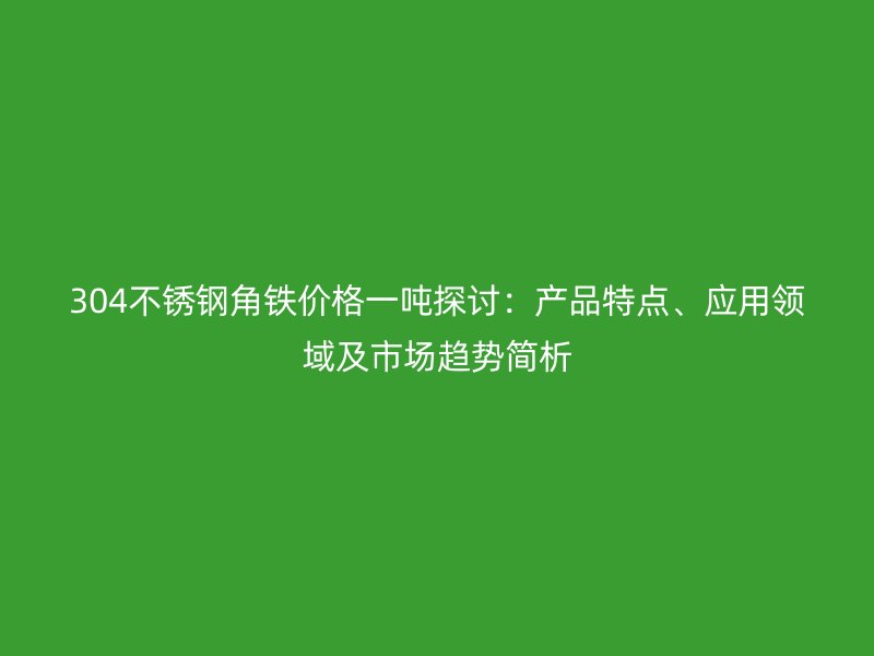 304不锈钢角铁价格一吨探讨：产品特点、应用领域及市场趋势简析