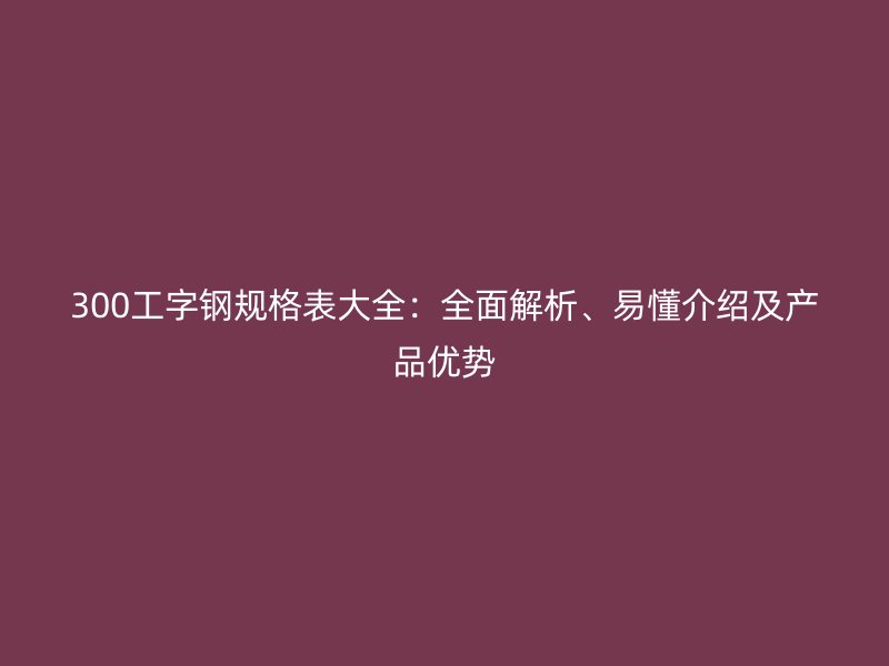 300工字钢规格表大全：全面解析、易懂介绍及产品优势