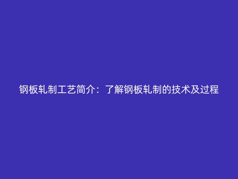 钢板轧制工艺简介：了解钢板轧制的技术及过程