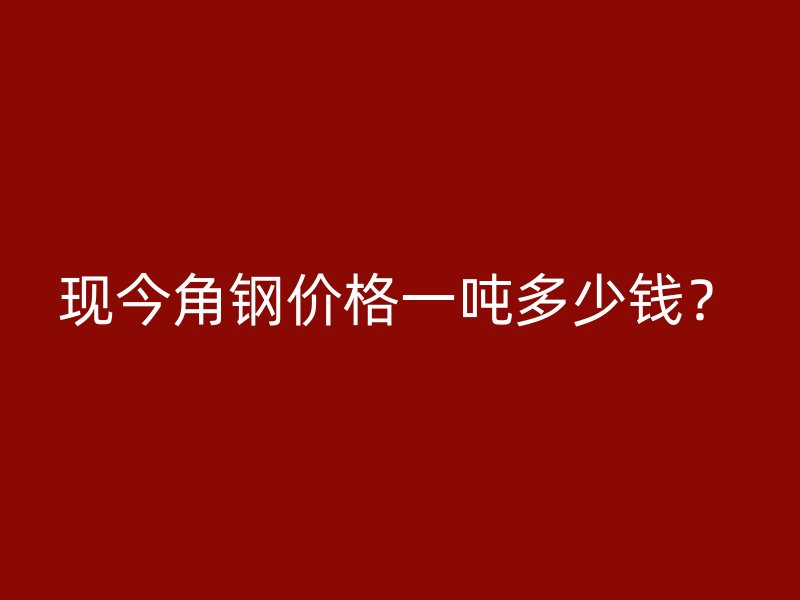 现今角钢价格一吨多少钱？