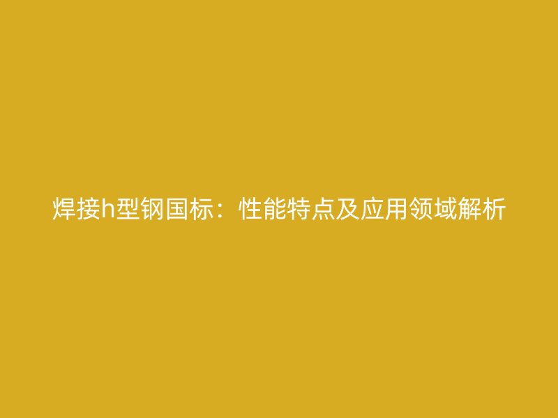 焊接h型钢国标：性能特点及应用领域解析