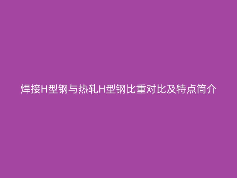 焊接H型钢与热轧H型钢比重对比及特点简介