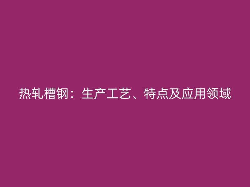 热轧槽钢：生产工艺、特点及应用领域