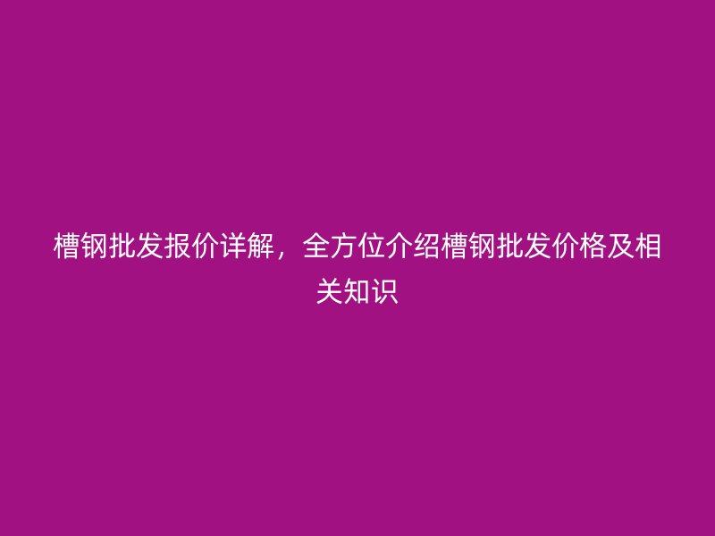 槽钢批发报价详解，全方位介绍槽钢批发价格及相关知识