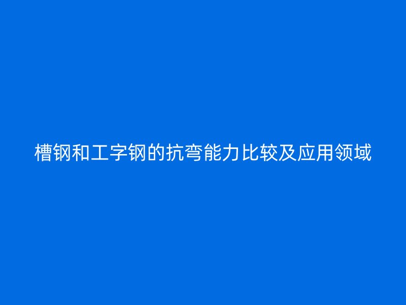 槽钢和工字钢的抗弯能力比较及应用领域
