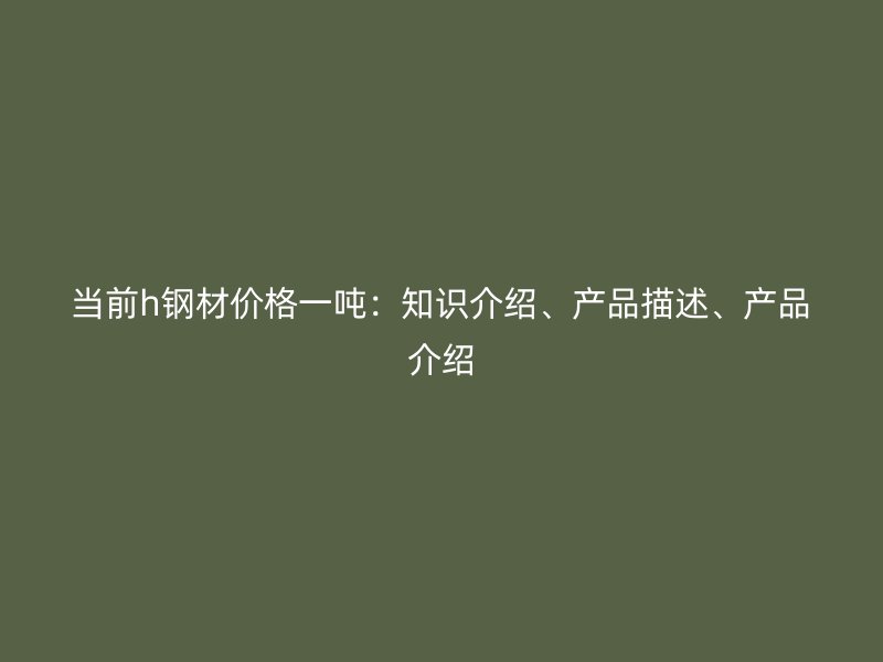 当前h钢材价格一吨：知识介绍、产品描述、产品介绍