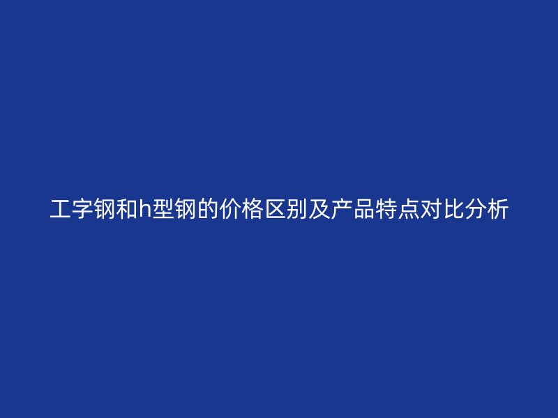工字钢和h型钢的价格区别及产品特点对比分析