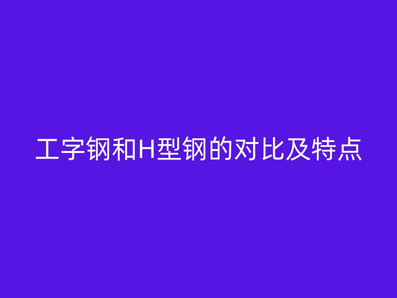 工字钢和H型钢的对比及特点