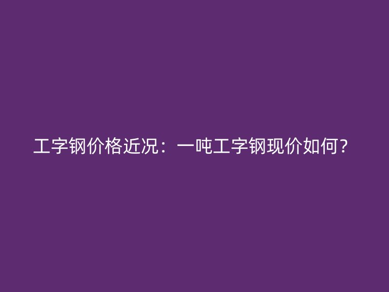工字钢价格近况：一吨工字钢现价如何？