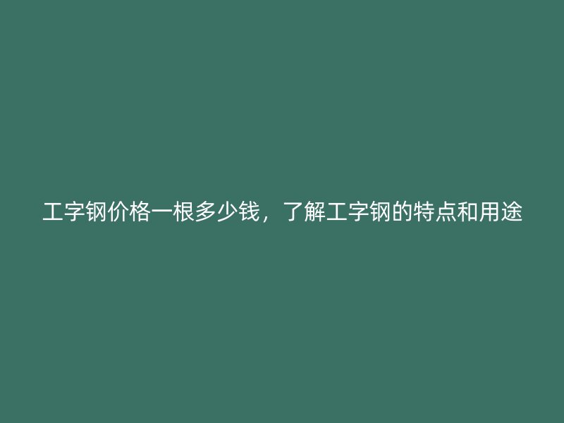 工字钢价格一根多少钱，了解工字钢的特点和用途