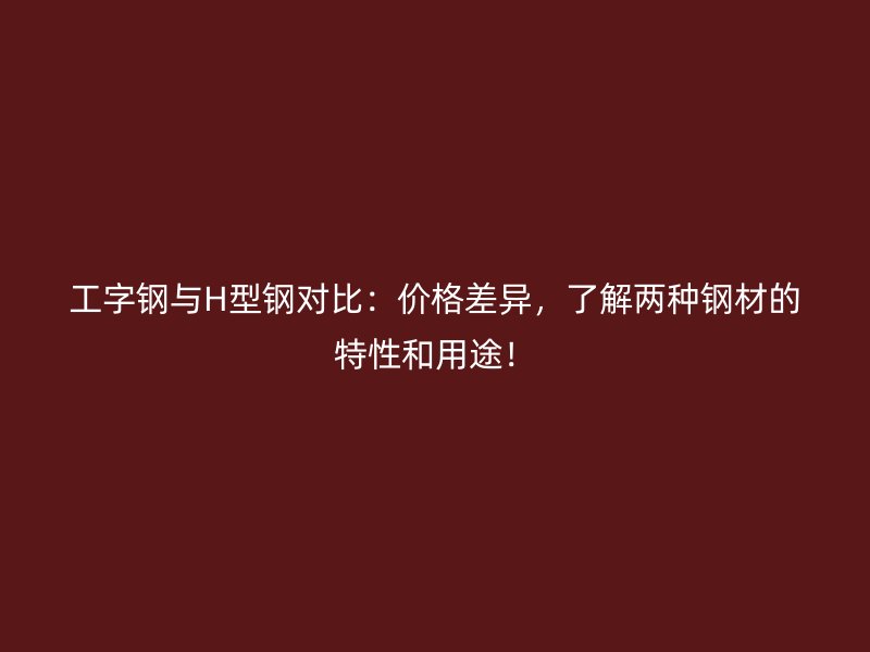 工字钢与H型钢对比：价格差异，了解两种钢材的特性和用途！