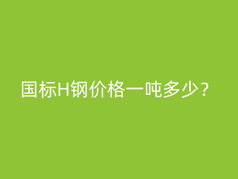 国标H钢价格一吨多少？