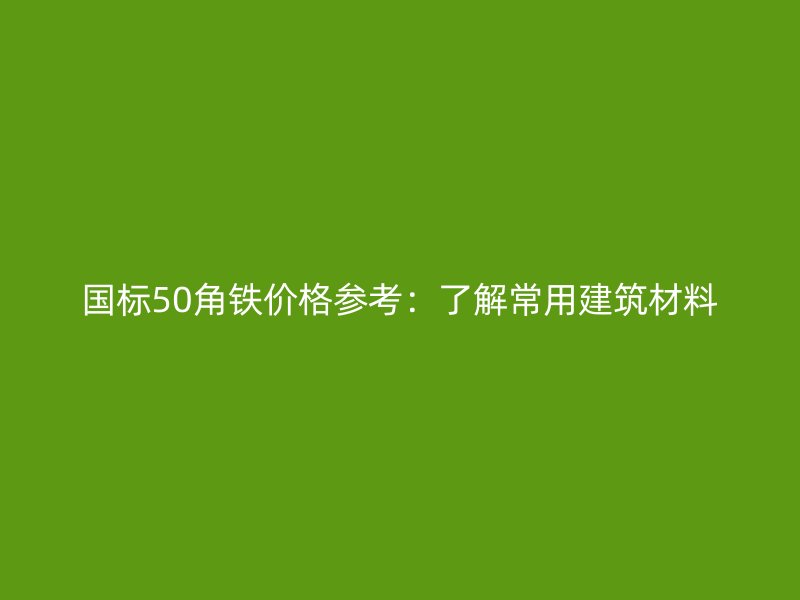 国标50角铁价格参考：了解常用建筑材料