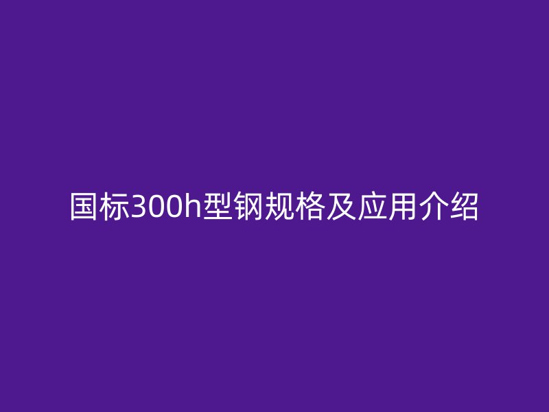 国标300h型钢规格及应用介绍