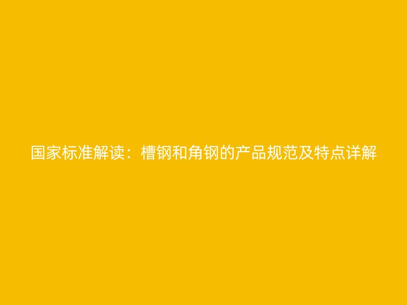 国家标准解读：槽钢和角钢的产品规范及特点详解