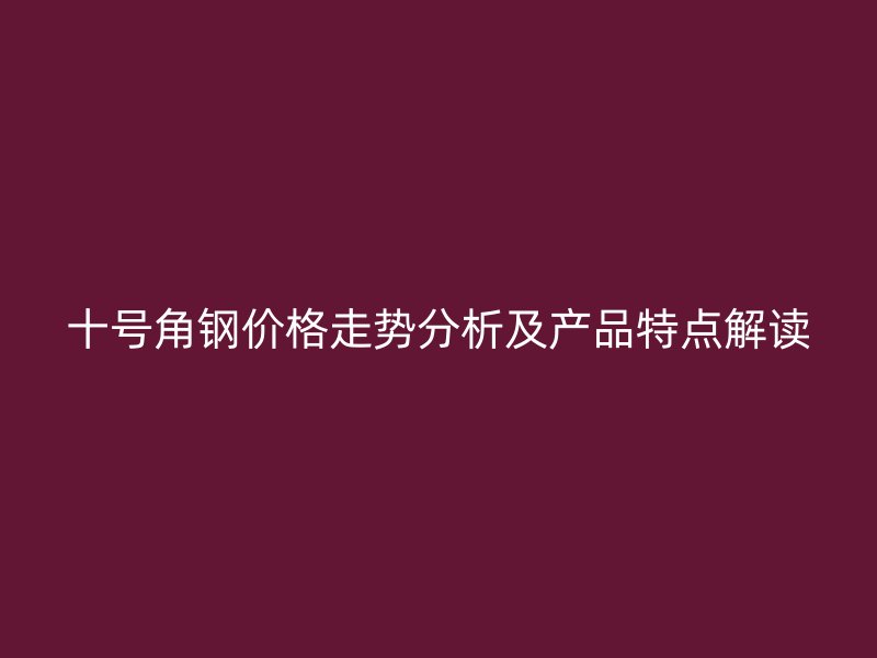 十号角钢价格走势分析及产品特点解读