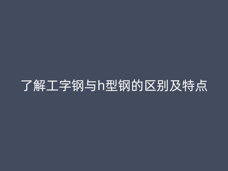 了解工字钢与h型钢的区别及特点