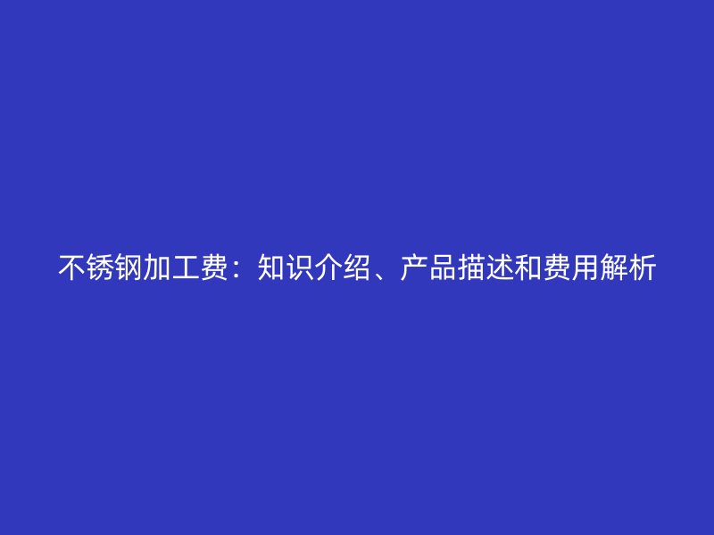 不锈钢加工费：知识介绍、产品描述和费用解析