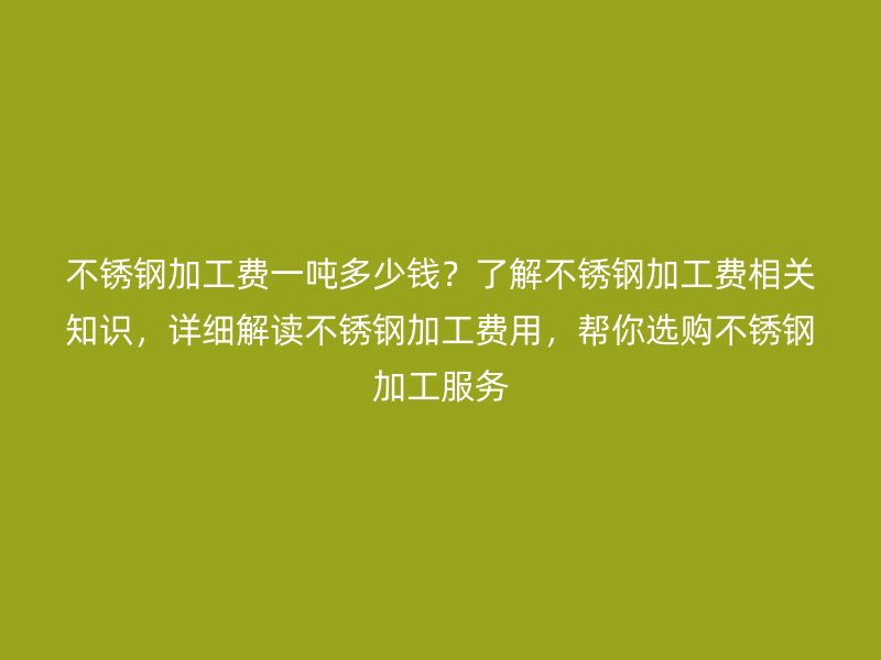 不锈钢加工费一吨多少钱？了解不锈钢加工费相关知识，详细解读不锈钢加工费用，帮你选购不锈钢加工服务