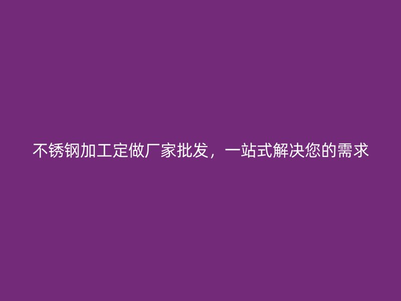 不锈钢加工定做厂家批发，一站式解决您的需求