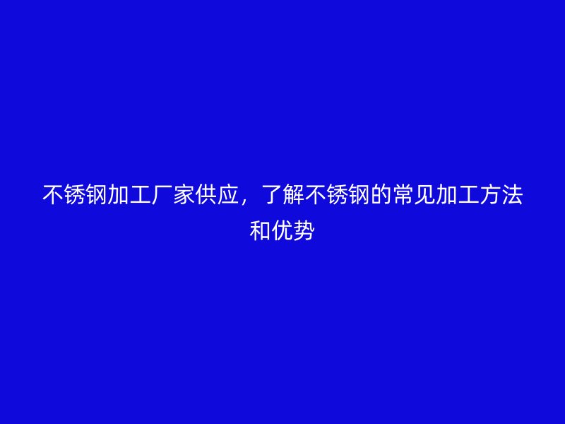 不锈钢加工厂家供应，了解不锈钢的常见加工方法和优势
