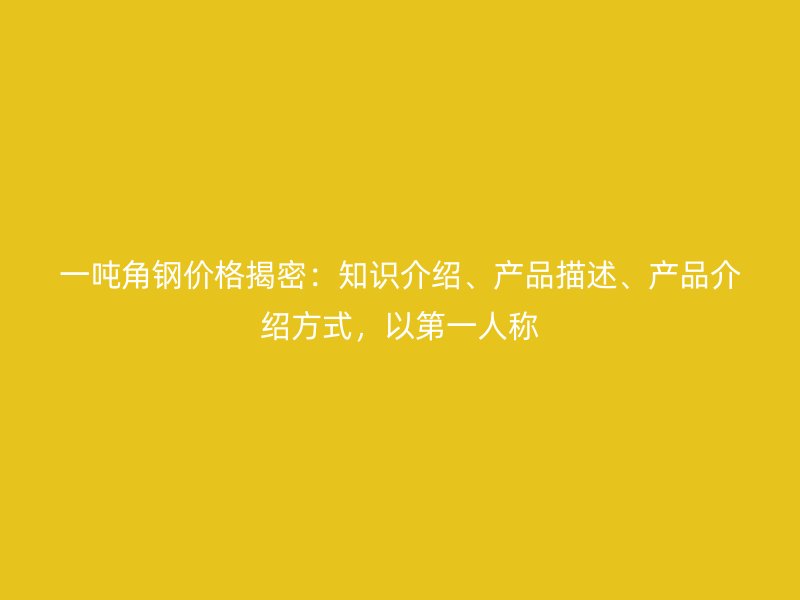 一吨角钢价格揭密：知识介绍、产品描述、产品介绍方式，以第一人称