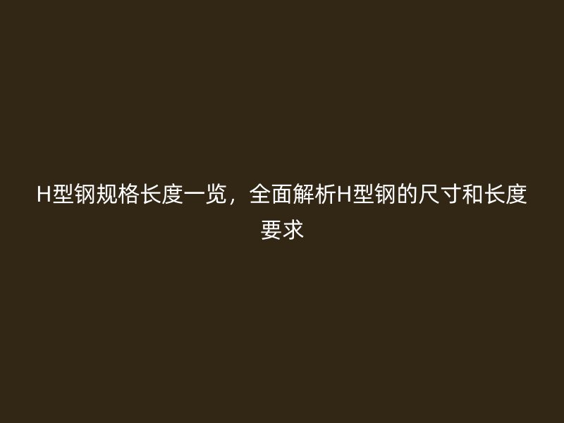 H型钢规格长度一览，全面解析H型钢的尺寸和长度要求