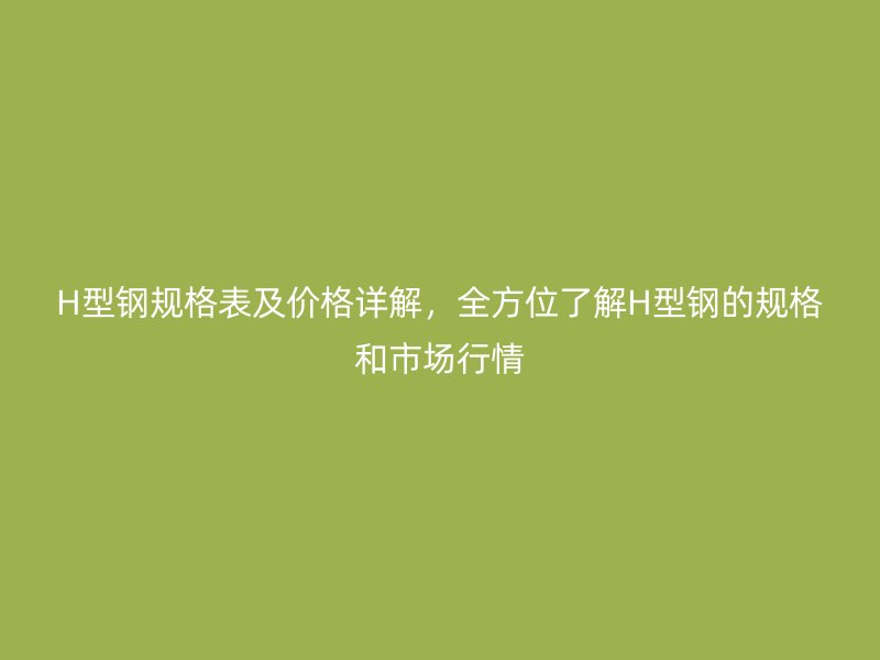 H型钢规格表及价格详解，全方位了解H型钢的规格和市场行情