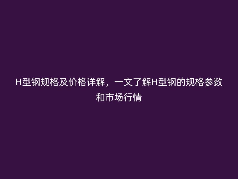 H型钢规格及价格详解，一文了解H型钢的规格参数和市场行情