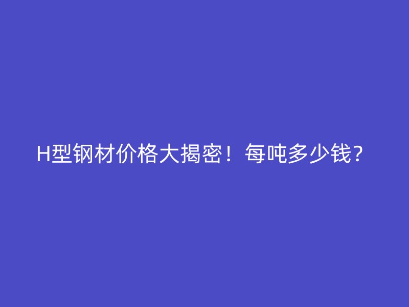 H型钢材价格大揭密！每吨多少钱？