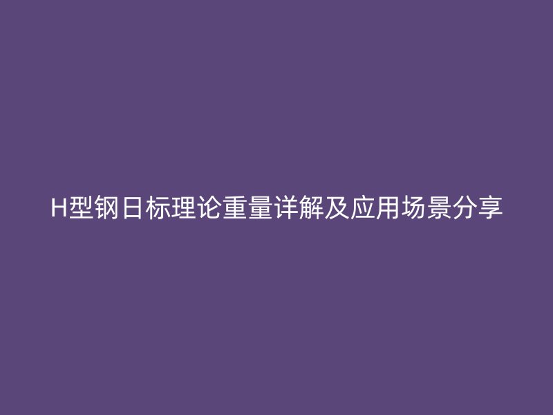 H型钢日标理论重量详解及应用场景分享