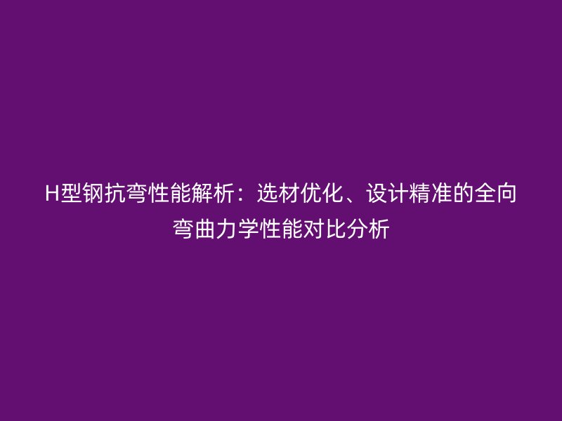 H型钢抗弯性能解析：选材优化、设计精准的全向弯曲力学性能对比分析