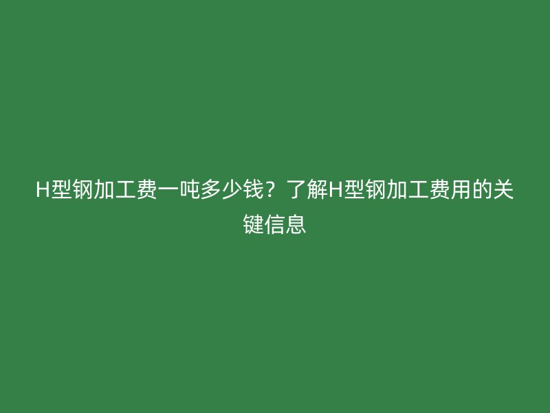H型钢加工费一吨多少钱？了解H型钢加工费用的关键信息