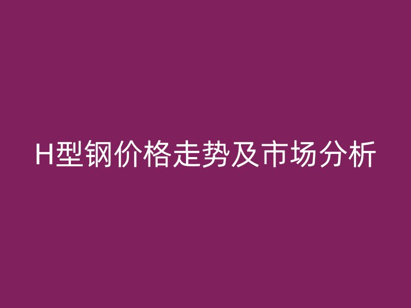 H型钢价格走势及市场分析