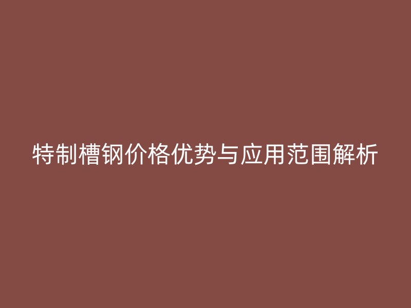 特制槽钢价格优势与应用范围解析