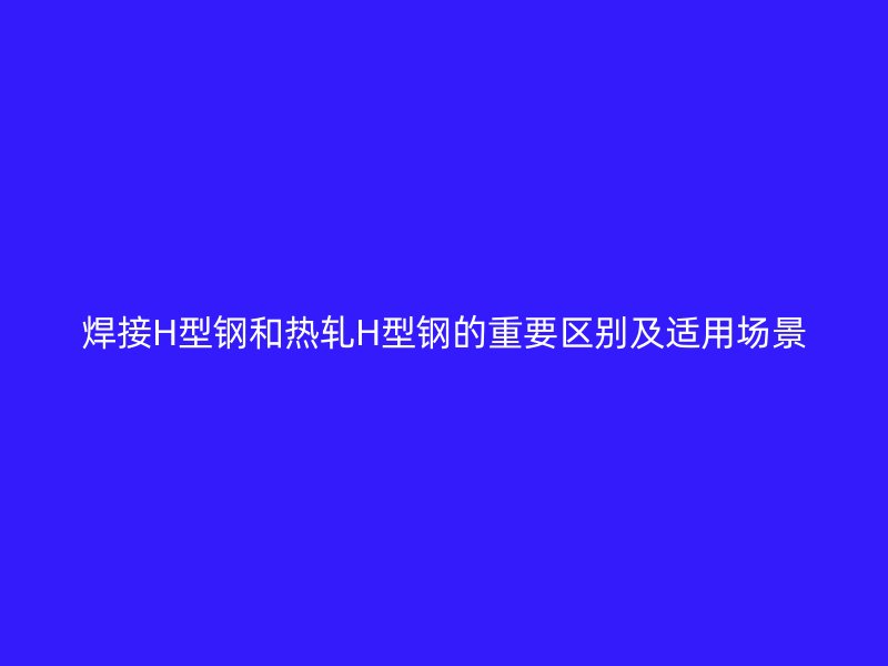 焊接H型钢和热轧H型钢的重要区别及适用场景