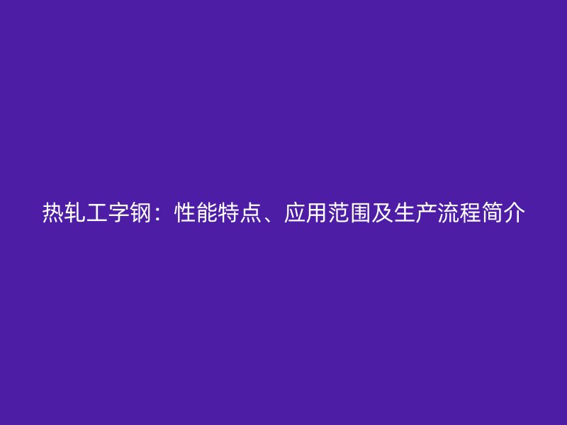 热轧工字钢：性能特点、应用范围及生产流程简介