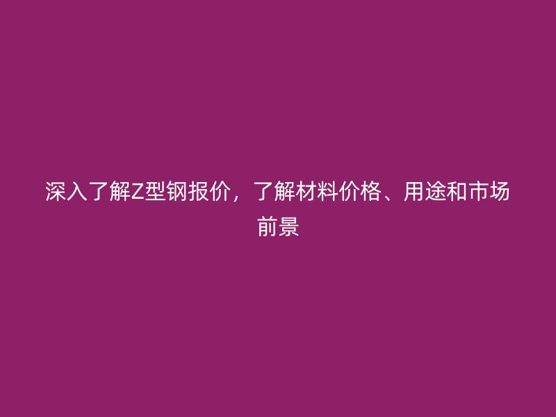 深入了解Z型钢报价，了解材料价格、用途和市场前景