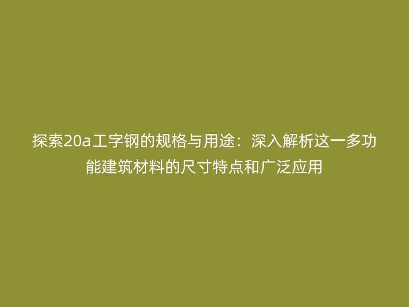 探索20a工字钢的规格与用途：深入解析这一多功能建筑材料的尺寸特点和广泛应用