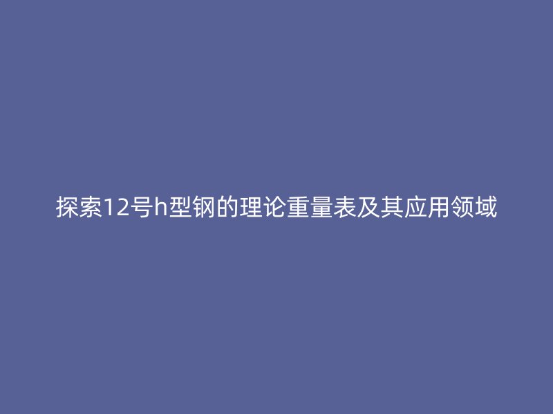 探索12号h型钢的理论重量表及其应用领域